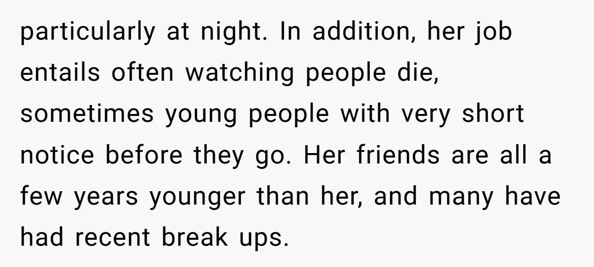 particularly at night. In addition, her job entails often watching people die, sometimes young people with very short notice before they go. Her friends are all a few years younger...