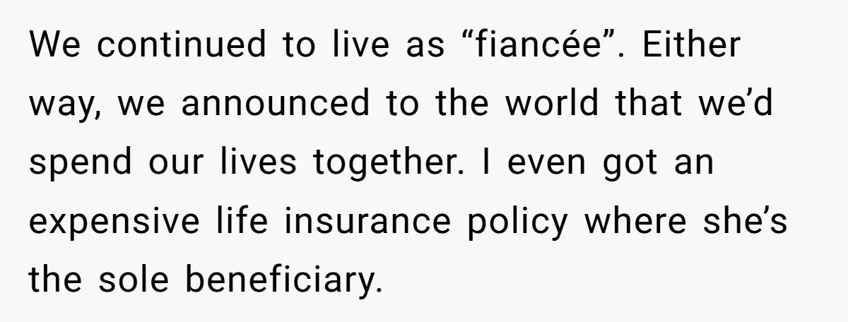 We continued to live as “fiancée”. Either way, we announced to the world that we’d spend our lives together. I even got an expensive life insurance policy where she’s the...
