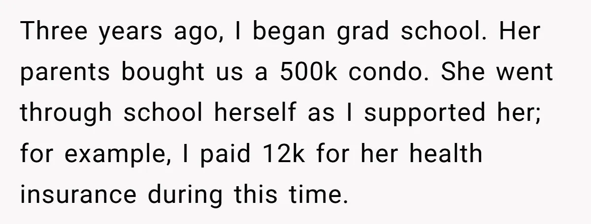 Three years ago, I began grad school. Her parents bought us a 500k condo. She went through school herself as I supported her; for example, I paid 12k for her...