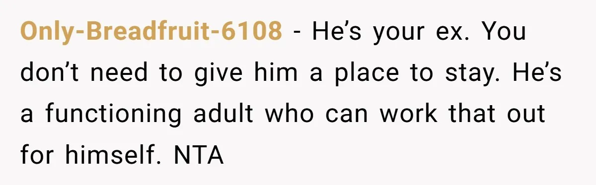 Only-Breadfruit-6108 − He’s your ex. You don’t need to give him a place to stay. He’s a functioning adult who can work that out for himself. NTA