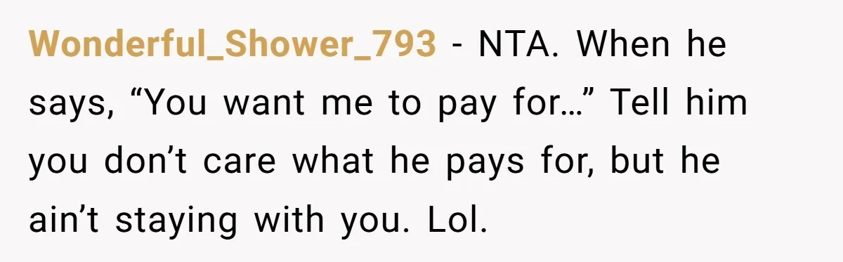 Wonderful_Shower_793 − NTA. When he says, “You want me to pay for…” Tell him you don’t care what he pays for, but he ain’t staying with you. Lol.
