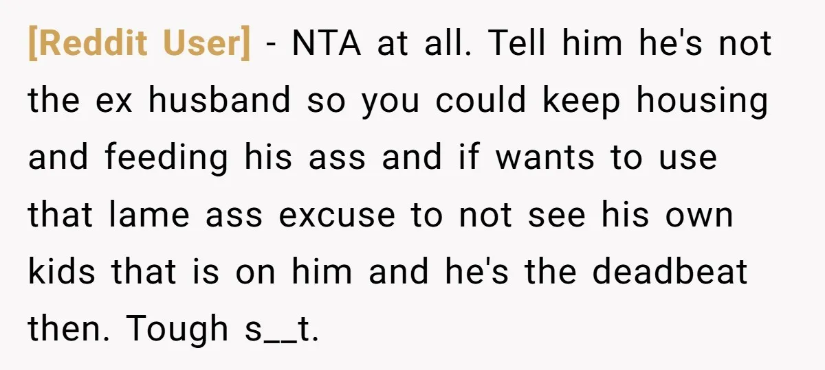 [Reddit User] − NTA at all. Tell him he's not the ex husband so you could keep housing and feeding his ass and if wants to use that lame ass...