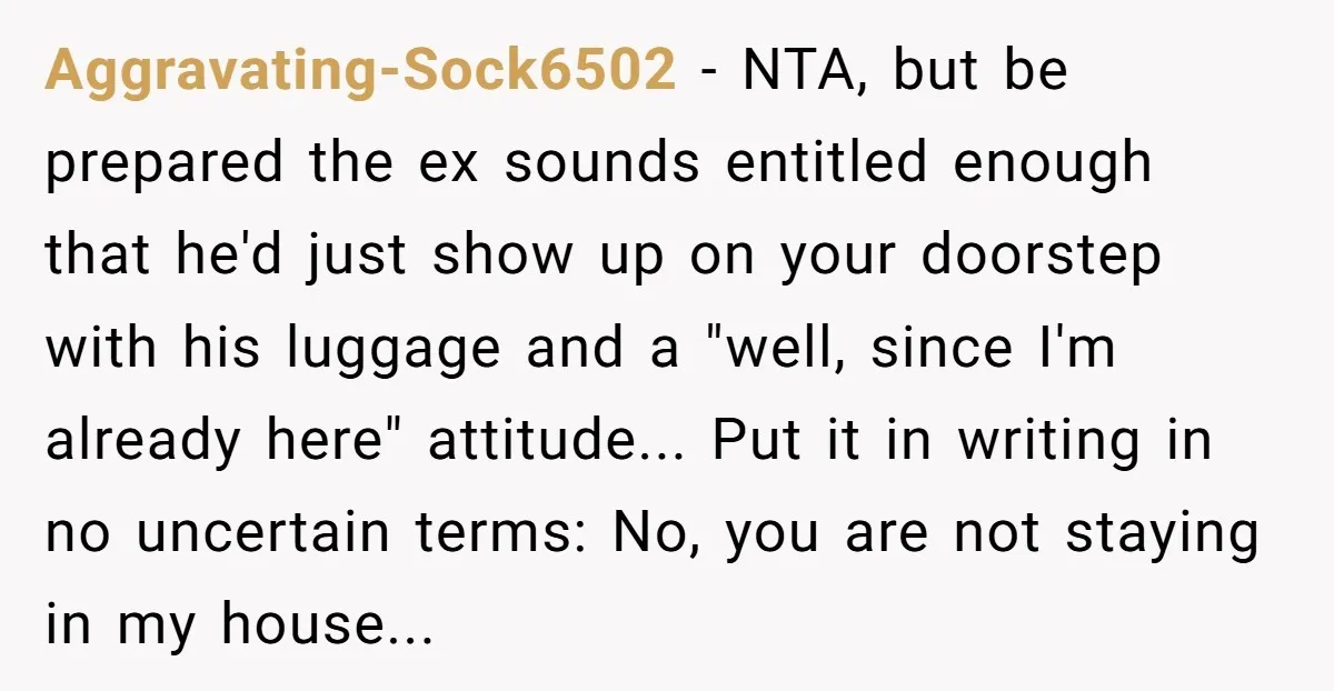 Aggravating-Sock6502 − NTA, but be prepared the ex sounds entitled enough that he'd just show up on your doorstep with his luggage and a "well, since I'm already here" attitude......