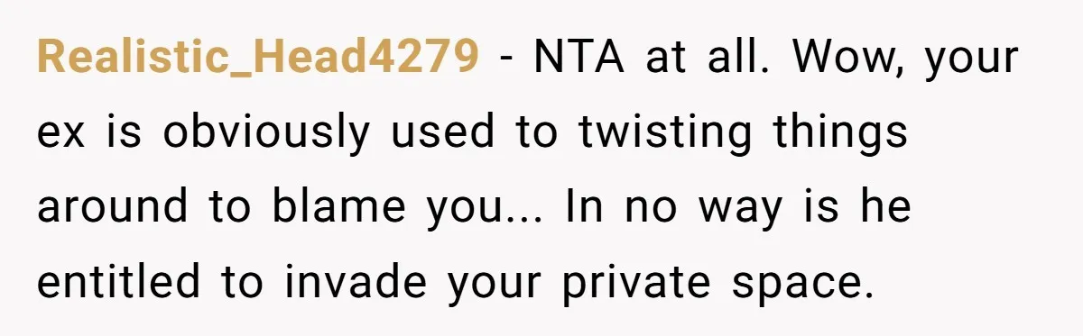 Realistic_Head4279 − NTA at all. Wow, your ex is obviously used to twisting things around to blame you... In no way is he entitled to invade your private space.
