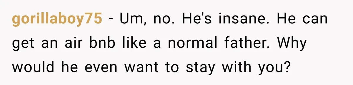 gorillaboy75 − Um, no. He's insane. He can get an air bnb like a normal father. Why would he even want to stay with you?