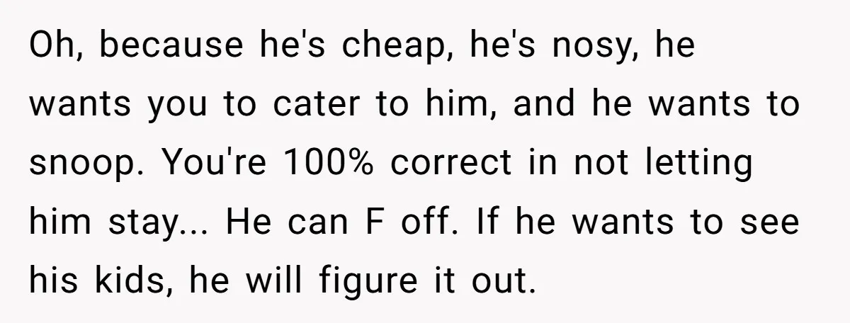Oh, because he's cheap, he's nosy, he wants you to cater to him, and he wants to snoop. You're 100% correct in not letting him stay... He can F off....