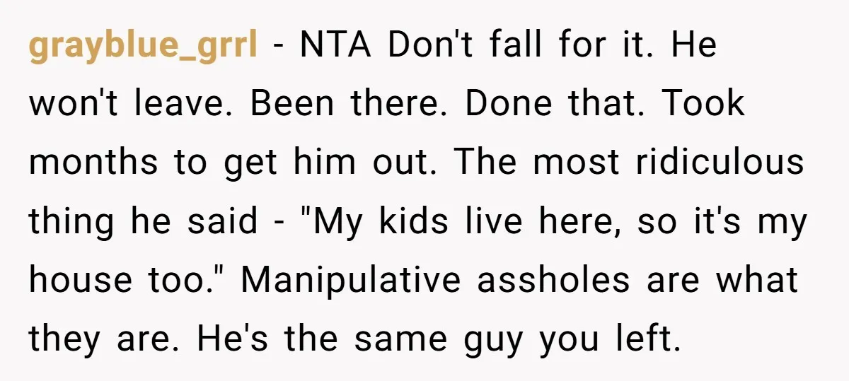 grayblue_grrl − NTA Don't fall for it. He won't leave. Been there. Done that. Took months to get him out. The most ridiculous thing he said - "My kids live...