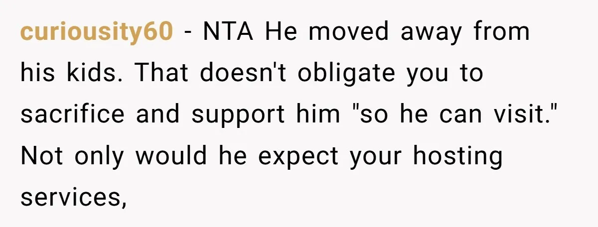 curiousity60 − NTA He moved away from his kids. That doesn't obligate you to sacrifice and support him "so he can visit." Not only would he expect your hosting services,