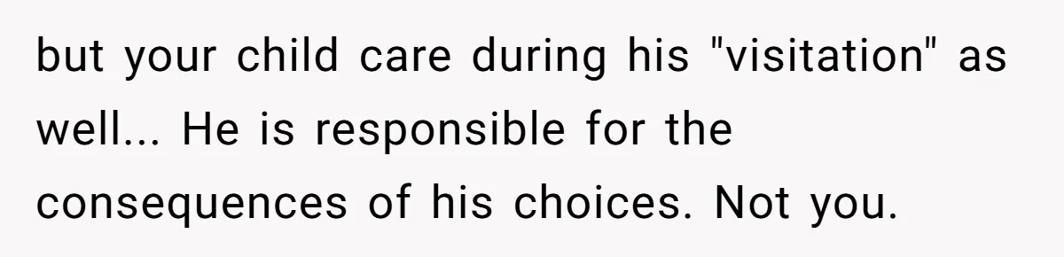 but your child care during his "visitation" as well... He is responsible for the consequences of his choices. Not you.
