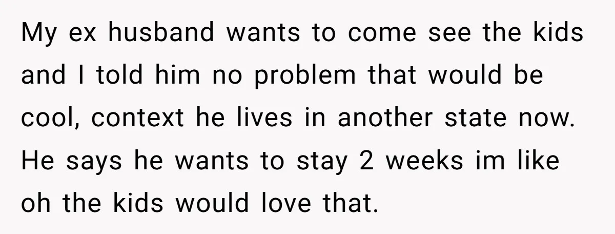 My ex husband wants to come see the kids and I told him no problem that would be cool, context he lives in another state now. He says he wants...