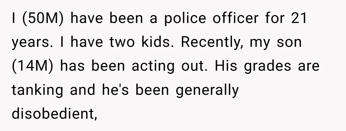 I (50M) have been a police officer for 21 years. I have two kids. Recently, my son (14M) has been acting out. His grades are tanking and he's been generally...