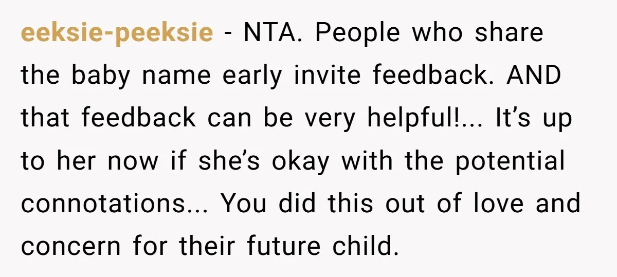 eeksie-peeksie − NTA. People who share the baby name early invite feedback. AND that feedback can be very helpful!... It’s up to her now if she’s okay with the potential...
