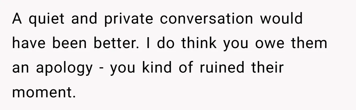 A quiet and private conversation would have been better. I do think you owe them an apology - you kind of ruined their moment.