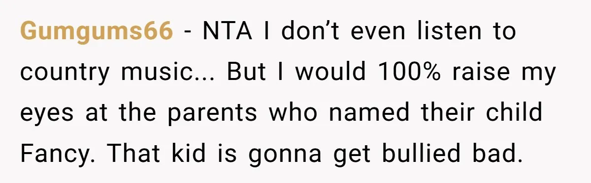 Gumgums66 − NTA I don’t even listen to country music... But I would 100% raise my eyes at the parents who named their child Fancy. That kid is gonna get...
