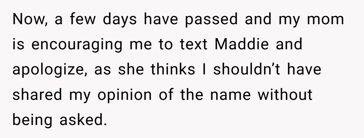 Now, a few days have passed and my mom is encouraging me to text Maddie and apologize, as she thinks I shouldn’t have shared my opinion of the name without...