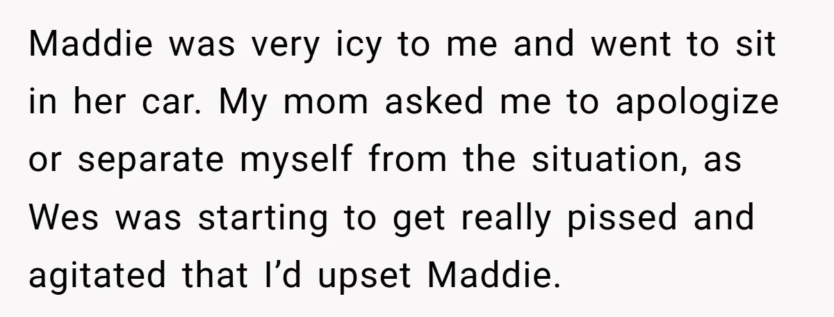 Maddie was very icy to me and went to sit in her car. My mom asked me to apologize or separate myself from the situation, as Wes was starting to...
