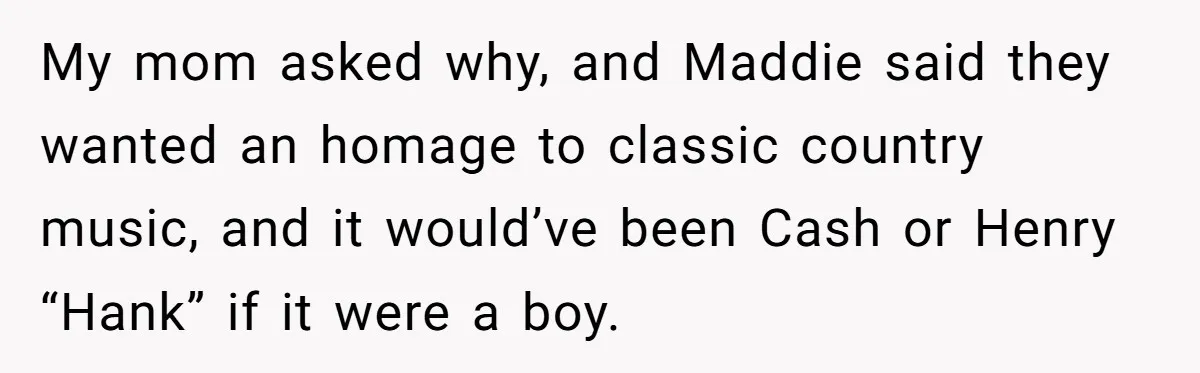 My mom asked why, and Maddie said they wanted an homage to classic country music, and it would’ve been Cash or Henry “Hank” if it were a boy.