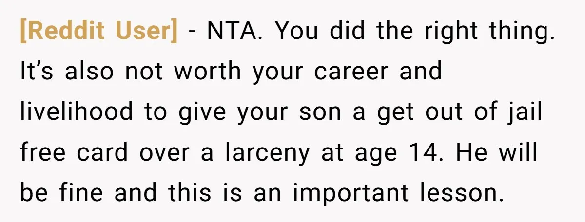 [Reddit User] − NTA. You did the right thing. It’s also not worth your career and livelihood to give your son a get out of jail free card over a...