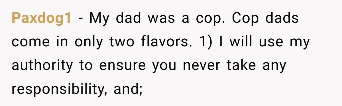 Paxdog1 − My dad was a cop. Cop dads come in only two flavors. 1) I will use my authority to ensure you never take any responsibility, and;