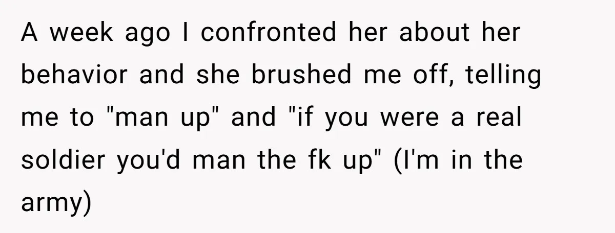 A week ago I confronted her about her behavior and she brushed me off, telling me to "man up" and "if you were a real soldier you'd man the fk...