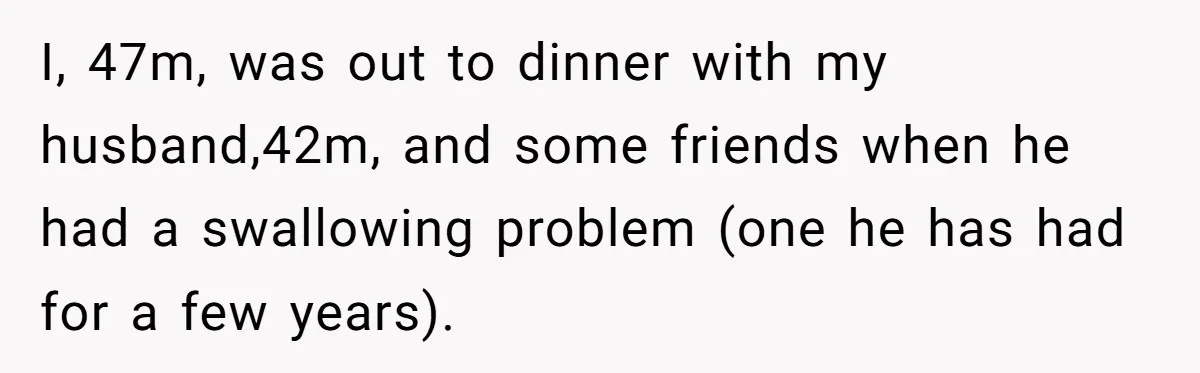 I, 47m, was out to dinner with my husband,42m, and some friends when he had a swallowing problem (one he has had for a few years).