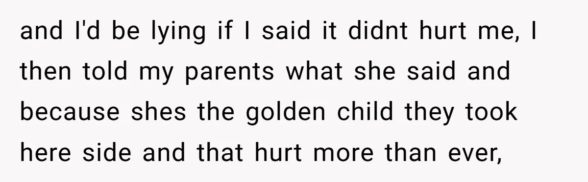 and I'd be lying if I said it didnt hurt me, I then told my parents what she said and because shes the golden child they took here side and...