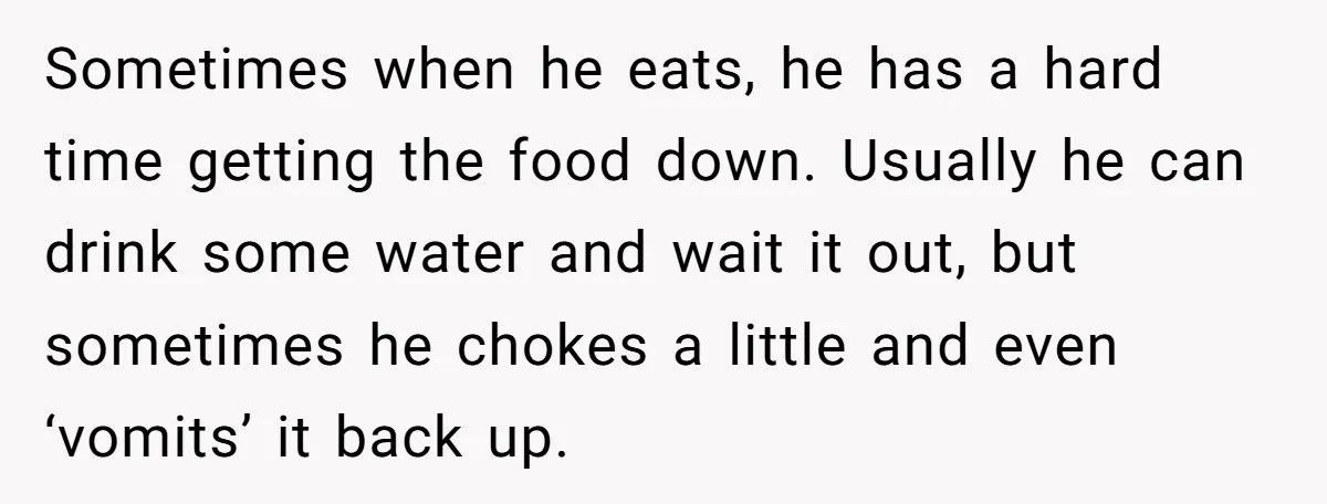 Sometimes when he eats, he has a hard time getting the food down. Usually he can drink some water and wait it out, but sometimes he chokes a little and...