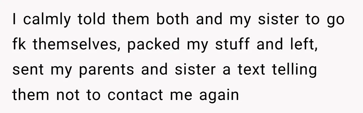I calmly told them both and my sister to go fk themselves, packed my stuff and left, sent my parents and sister a text telling them not to contact me...