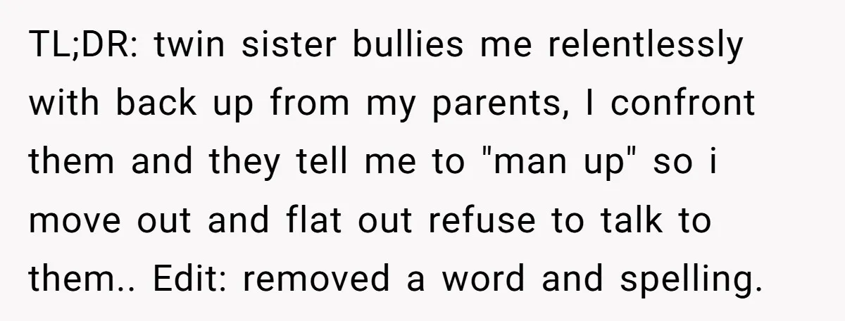 TL;DR: twin sister bullies me relentlessly with back up from my parents, I confront them and they tell me to "man up" so i move out and flat out refuse...
