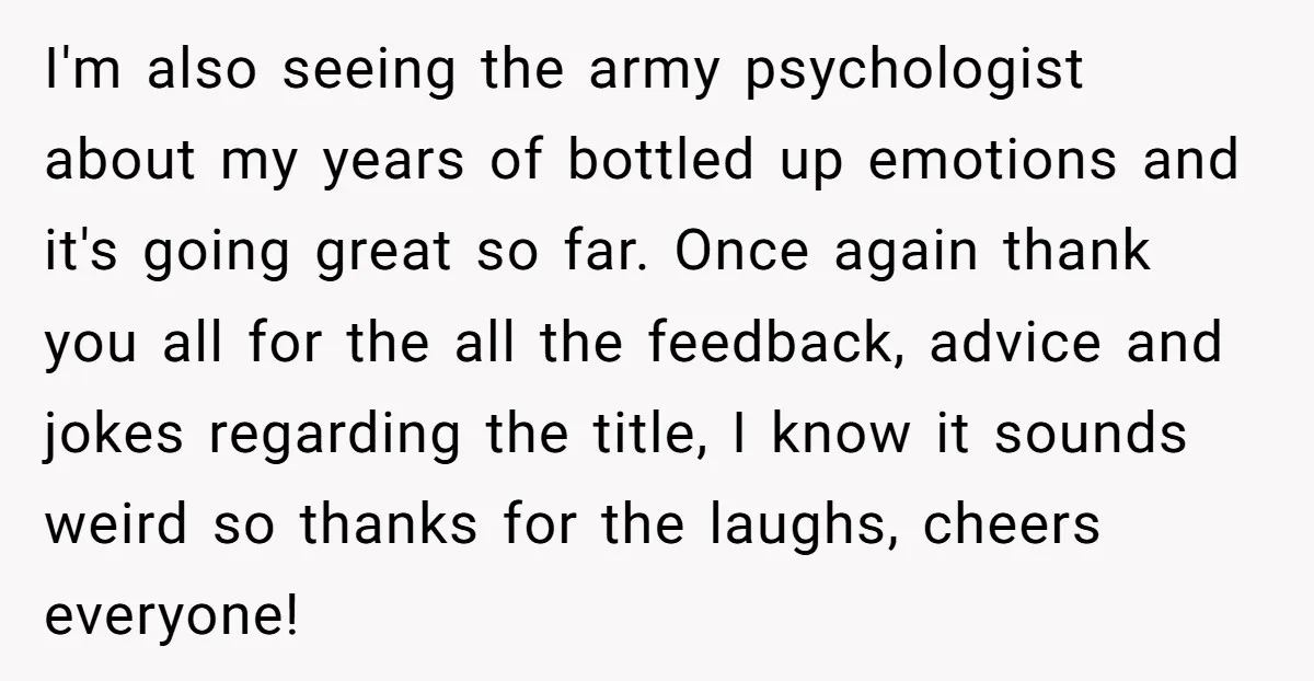 I'm also seeing the army psychologist about my years of bottled up emotions and it's going great so far. Once again thank you all for the all the feedback, advice...