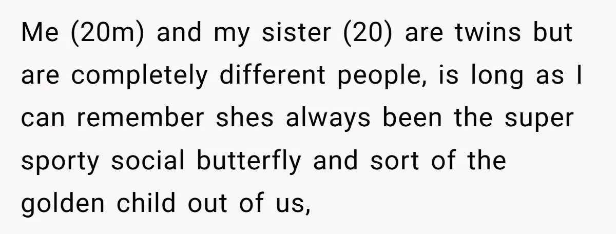 Me (20m) and my sister (20) are twins but are completely different people, is long as I can remember shes always been the super sporty social butterfly and sort of...