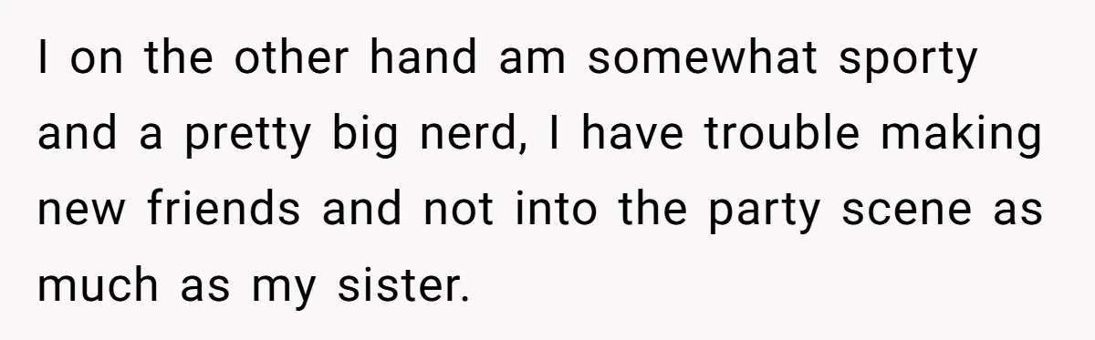 I on the other hand am somewhat sporty and a pretty big nerd, I have trouble making new friends and not into the party scene as much as my sister.