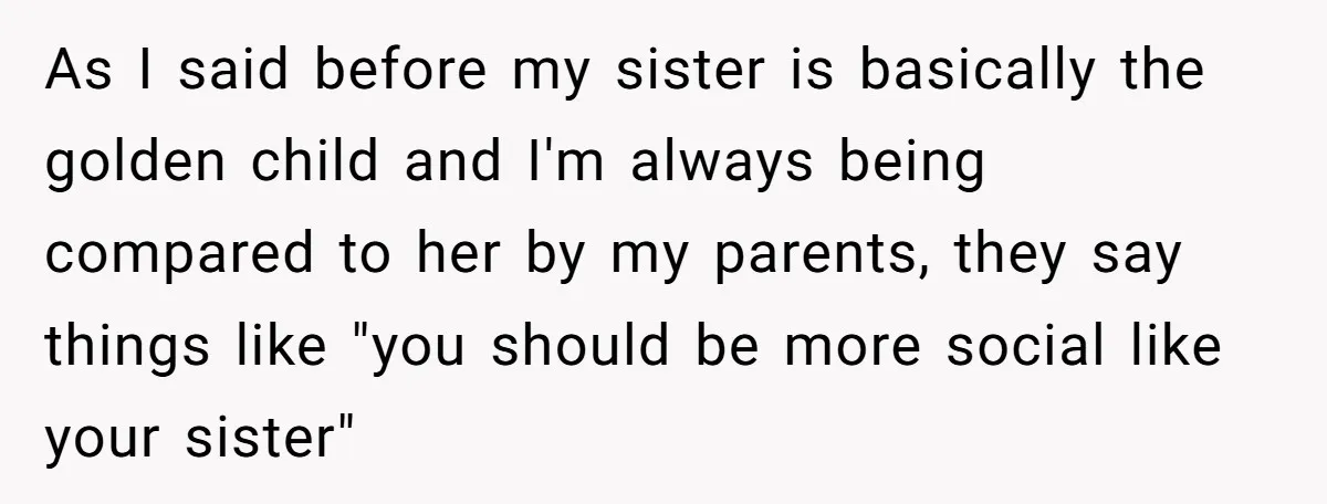 As I said before my sister is basically the golden child and I'm always being compared to her by my parents, they say things like "you should be more social...