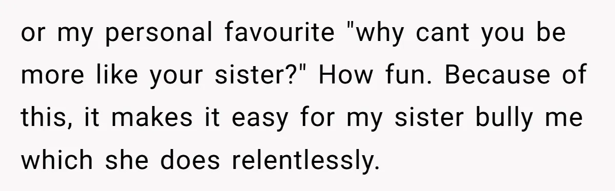 or my personal favourite "why cant you be more like your sister?" How fun. Because of this, it makes it easy for my sister bully me which she does relentlessly.