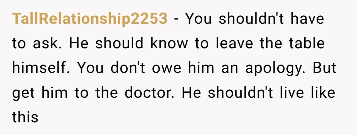 TallRelationship2253 − You shouldn't have to ask. He should know to leave the table himself. You don't owe him an apology. But get him to the doctor. He shouldn't live...