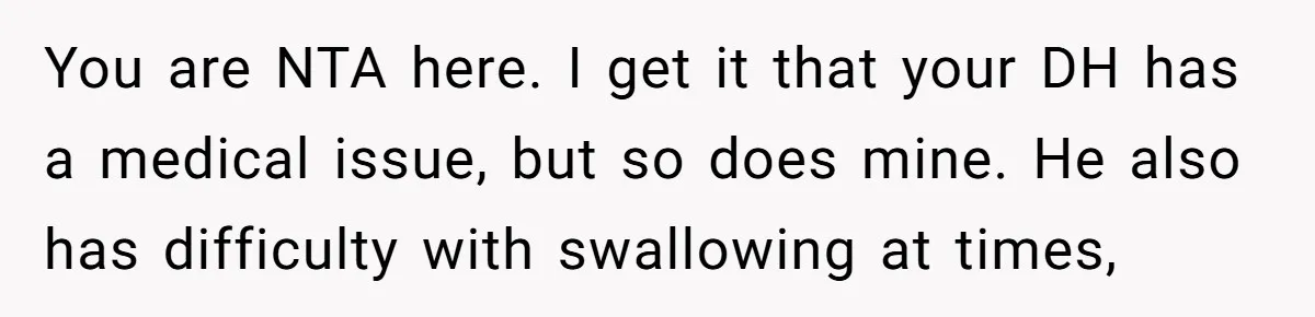 You are NTA here. I get it that your DH has a medical issue, but so does mine. He also has difficulty with swallowing at times,