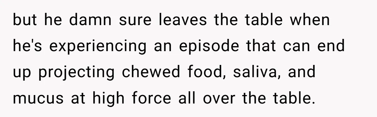 but he damn sure leaves the table when he's experiencing an episode that can end up projecting chewed food, saliva, and mucus at high force all over the table.