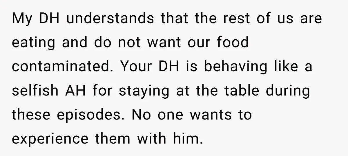 My DH understands that the rest of us are eating and do not want our food contaminated. Your DH is behaving like a selfish AH for staying at the table...