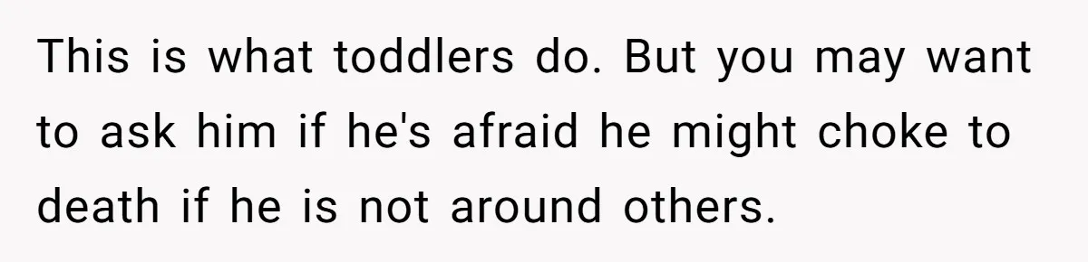 This is what toddlers do. But you may want to ask him if he's afraid he might choke to death if he is not around others.