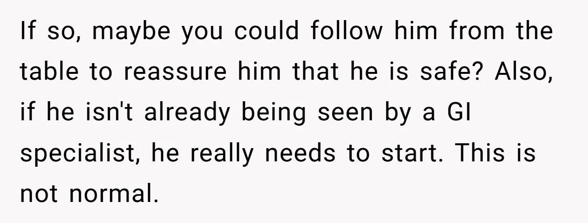 If so, maybe you could follow him from the table to reassure him that he is safe? Also, if he isn't already being seen by a GI specialist, he really...