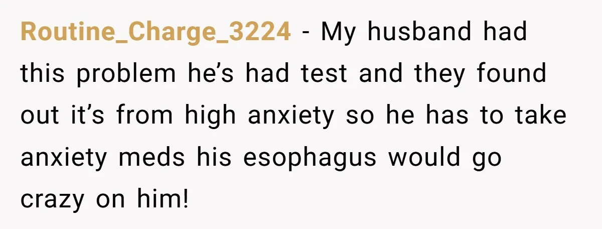 Routine_Charge_3224 − My husband had this problem he’s had test and they found out it’s from high anxiety so he has to take anxiety meds his esophagus would go crazy...