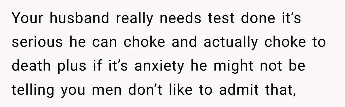 Your husband really needs test done it’s serious he can choke and actually choke to death plus if it’s anxiety he might not be telling you men don’t like to...