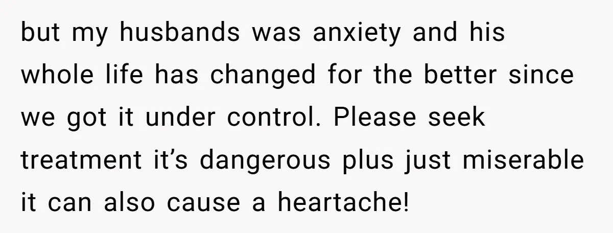 but my husbands was anxiety and his whole life has changed for the better since we got it under control. Please seek treatment it’s dangerous plus just miserable it can...