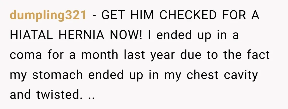 dumpling321 − GET HIM CHECKED FOR A HIATAL HERNIA NOW! I ended up in a coma for a month last year due to the fact my stomach ended up in...