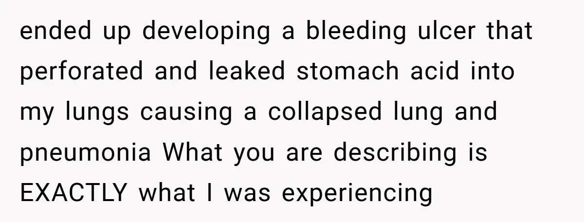 ended up developing a bleeding ulcer that perforated and leaked stomach acid into my lungs causing a collapsed lung and pneumonia What you are describing is EXACTLY what I was...