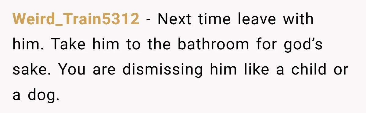 Weird_Train5312 − Next time leave with him. Take him to the bathroom for god’s sake. You are dismissing him like a child or a dog.