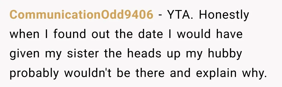 CommunicationOdd9406 − YTA. Honestly when I found out the date I would have given my sister the heads up my hubby probably wouldn't be there and explain why.