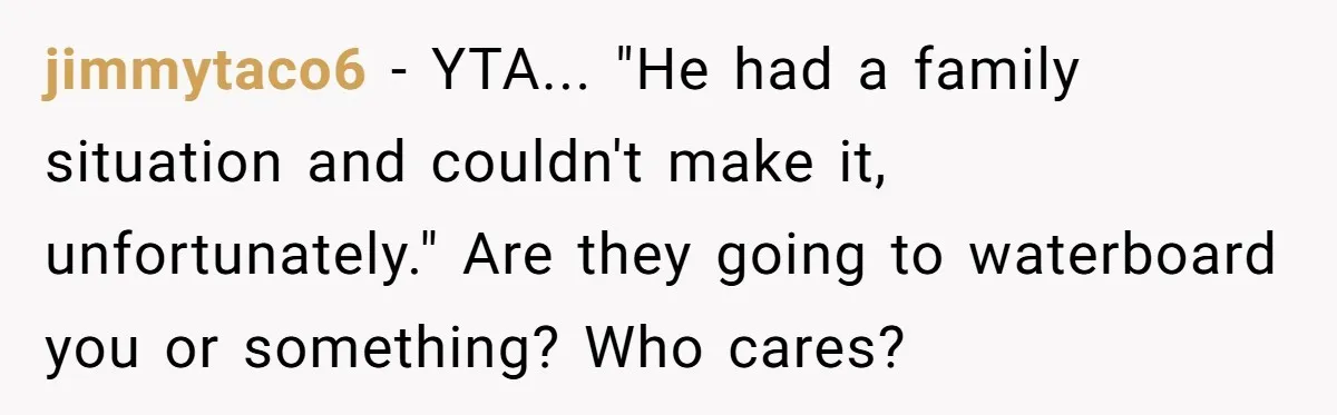 jimmytaco6 − YTA... "He had a family situation and couldn't make it, unfortunately." Are they going to waterboard you or something? Who cares?