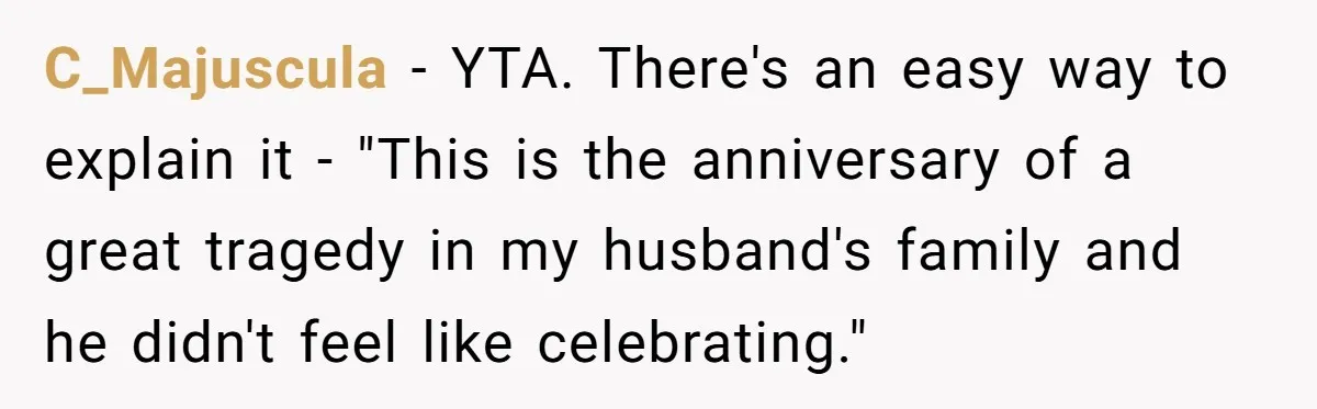 C_Majuscula − YTA. There's an easy way to explain it - "This is the anniversary of a great tragedy in my husband's family and he didn't feel like celebrating."