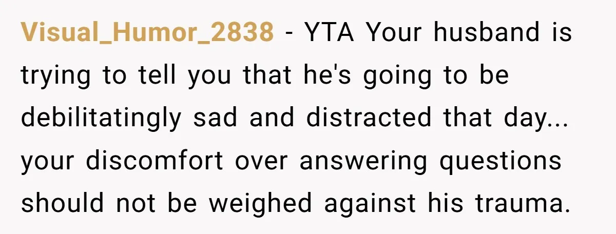 Visual_Humor_2838 − YTA Your husband is trying to tell you that he's going to be debilitatingly sad and distracted that day... your discomfort over answering questions should not be weighed...